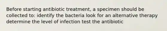 Before starting antibiotic treatment, a specimen should be collected to: identify the bacteria look for an alternative therapy determine the level of infection test the antibiotic