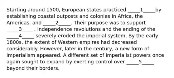 Starting around 1500, European states practiced _____1_____by establishing coastal outposts and colonies in Africa, the Americas, and _____2_____. Their purpose was to support _____3_____. Independence revolutions and the ending of the _____4_____ severely eroded the imperial system. By the early 1800s, the extent of Western empires had decreased considerably. However, later in the century, a new form of imperialism appeared. A different set of imperialist powers once again sought to expand by exerting control over _____5_____ beyond their borders.