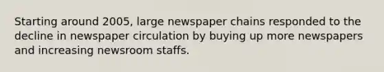 Starting around 2005, large newspaper chains responded to the decline in newspaper circulation by buying up more newspapers and increasing newsroom staffs.