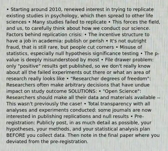 • Starting around 2010, renewed interest in trying to replicate existing studies in psychology, which then spread to other life sciences • Many studies failed to replicate • This forces the field, and us, to carefully think about how we conduct our science. Factors behind replication crisis: • The incentive structure to have a job in academia: publish or perish • It's not outright fraud, that is still rare, but people cut corners • Misuse of statistics, especially null hypothesis significance testing • The p-value is deeply misunderstood by most • File drawer problem: only "positive" results get published, so we don't really know about all the failed experiments out there or what an area of research really looks like • "Researcher degrees of freedom": Researchers often make arbitrary decisions that have undue impact on study outcome SOLUTIONS: • "Open Science": Researchers should make all their data and materials available -- This wasn't previously the case! • Total transparency with all analyses and experiments conducted: some journals are now interested in publishing replications and null results • Pre-registration: Publicly post, in as much detail as possible, your hypotheses, your methods, and your statistical analysis plan BEFORE you collect data. Then note in the final paper where you deviated from the pre-registration.