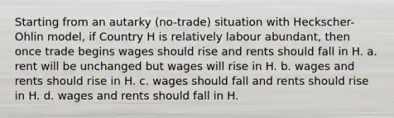 Starting from an autarky (no-trade) situation with Heckscher-Ohlin model, if Country H is relatively labour abundant, then once trade begins wages should rise and rents should fall in H. a. rent will be unchanged but wages will rise in H. b. wages and rents should rise in H. c. wages should fall and rents should rise in H. d. wages and rents should fall in H.