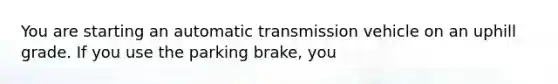 You are starting an automatic transmission vehicle on an uphill grade. If you use the parking brake, you