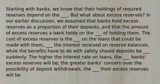 Starting with banks, we know that their holdings of required reserves depend on the ___. But what about excess reserves? In our earlier discussion, we assumed that banks hold excess reserves as a proportion of their deposits, and that the amount of excess reserves a bank holds on the ___ of holding them. The cost of excess reserves is the ___ on the loans that could be made with them, ___ the interest received on reserve balances, while the benefits have to do with safety should deposits be ___ suddenly. The higher the interest rate on loans, the ___ banks' excess reserves will be; the greater banks' concern over the possibility of deposit withdrawals, the ___ their excess reserves will be.