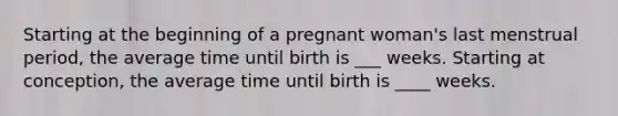 Starting at the beginning of a pregnant woman's last menstrual period, the average time until birth is ___ weeks. Starting at conception, the average time until birth is ____ weeks.