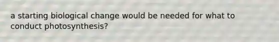 a starting biological change would be needed for what to conduct photosynthesis?