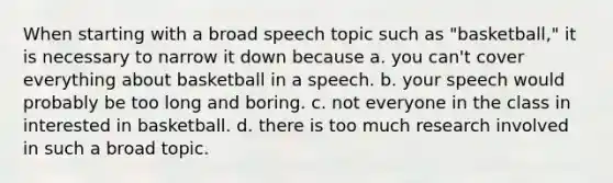 When starting with a broad speech topic such as "basketball," it is necessary to narrow it down because a. you can't cover everything about basketball in a speech. b. your speech would probably be too long and boring. c. not everyone in the class in interested in basketball. d. there is too much research involved in such a broad topic.