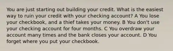 You are just starting out building your credit. What is the easiest way to ruin your credit with your checking account? A You lose your checkbook, and a thief takes your money. B You don't use your checking account for four months. C You overdraw your account many times and the bank closes your account. D You forget where you put your checkbook.