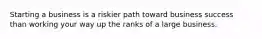Starting a business is a riskier path toward business success than working your way up the ranks of a large business.