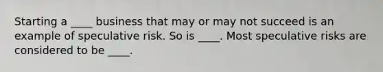 Starting a ____ business that may or may not succeed is an example of speculative risk. So is ____. Most speculative risks are considered to be ____.