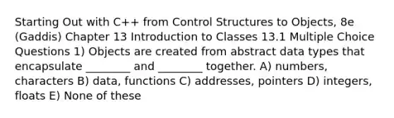 Starting Out with C++ from Control Structures to Objects, 8e (Gaddis) Chapter 13 Introduction to Classes 13.1 Multiple Choice Questions 1) Objects are created from abstract data types that encapsulate ________ and ________ together. A) numbers, characters B) data, functions C) addresses, pointers D) integers, floats E) None of these