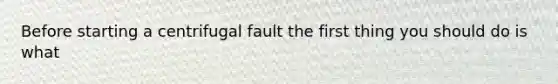 Before starting a centrifugal fault the first thing you should do is what