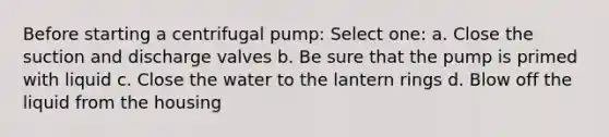 Before starting a centrifugal pump: Select one: a. Close the suction and discharge valves b. Be sure that the pump is primed with liquid c. Close the water to the lantern rings d. Blow off the liquid from the housing