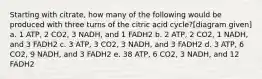 Starting with citrate, how many of the following would be produced with three turns of the citric acid cycle?[diagram given] a. 1 ATP, 2 CO2, 3 NADH, and 1 FADH2 b. 2 ATP, 2 CO2, 1 NADH, and 3 FADH2 c. 3 ATP, 3 CO2, 3 NADH, and 3 FADH2 d. 3 ATP, 6 CO2, 9 NADH, and 3 FADH2 e. 38 ATP, 6 CO2, 3 NADH, and 12 FADH2