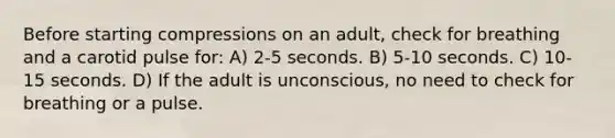 Before starting compressions on an adult, check for breathing and a carotid pulse for: A) 2-5 seconds. B) 5-10 seconds. C) 10-15 seconds. D) If the adult is unconscious, no need to check for breathing or a pulse.