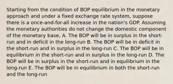 Starting from the condition of BOP equilibrium in the monetary approach and under a fixed exchange rate system, suppose there is a once-and-for-all increase in the nation's GDP. Assuming the monetary authorities do not change the domestic component of the monetary base, A. The BOP will be in surplus in the short-run and in deficit in the long-run B. The BOP will be in deficit in the short-run and in surplus in the long-run C. The BOP will be in equilibrium in the short-run and in surplus in the long-run D. The BOP will be in surplus in the short-run and in equilibrium in the long-run E. The BOP will be in equilibrium in both the short-run and the long-run