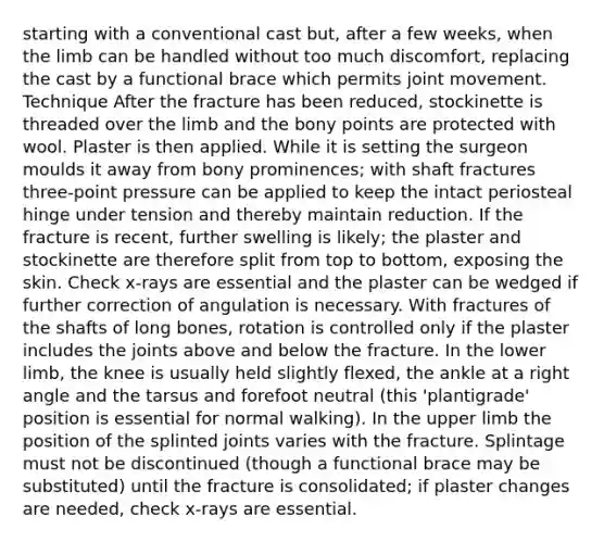 starting with a conventional cast but, after a few weeks, when the limb can be handled without too much discomfort, replacing the cast by a functional brace which permits joint movement. Technique After the fracture has been reduced, stockinette is threaded over the limb and the bony points are protected with wool. Plaster is then applied. While it is setting the surgeon moulds it away from bony prominences; with shaft fractures three-point pressure can be applied to keep the intact periosteal hinge under tension and thereby maintain reduction. If the fracture is recent, further swelling is likely; the plaster and stockinette are therefore split from top to bottom, exposing the skin. Check x-rays are essential and the plaster can be wedged if further correction of angulation is necessary. With fractures of the shafts of long bones, rotation is controlled only if the plaster includes the joints above and below the fracture. In the lower limb, the knee is usually held slightly flexed, the ankle at a right angle and the tarsus and forefoot neutral (this 'plantigrade' position is essential for normal walking). In the upper limb the position of the splinted joints varies with the fracture. Splintage must not be discontinued (though a functional brace may be substituted) until the fracture is consolidated; if plaster changes are needed, check x-rays are essential.