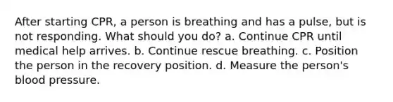 After starting CPR, a person is breathing and has a pulse, but is not responding. What should you do? a. Continue CPR until medical help arrives. b. Continue rescue breathing. c. Position the person in the recovery position. d. Measure the person's blood pressure.