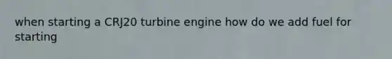 when starting a CRJ20 turbine engine how do we add fuel for starting