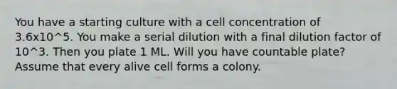 You have a starting culture with a cell concentration of 3.6x10^5. You make a serial dilution with a final dilution factor of 10^3. Then you plate 1 ML. Will you have countable plate? Assume that every alive cell forms a colony.