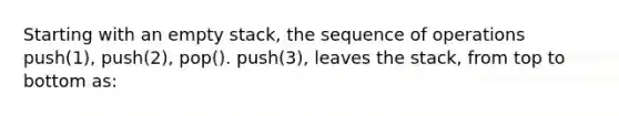 Starting with an empty stack, the sequence of operations push(1), push(2), pop(). push(3), leaves the stack, from top to bottom as: