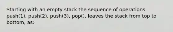 Starting with an empty stack the sequence of operations push(1), push(2), push(3), pop(), leaves the stack from top to bottom, as: