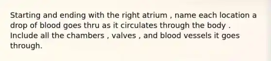 Starting and ending with the right atrium , name each location a drop of blood goes thru as it circulates through the body . Include all the chambers , valves , and blood vessels it goes through.