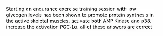 Starting an endurance exercise training session with low glycogen levels has been shown to promote <a href='https://www.questionai.com/knowledge/kVyphSdCnD-protein-synthesis' class='anchor-knowledge'>protein synthesis</a> in the active skeletal muscles. activate both AMP Kinase and p38. increase the activation PGC-1α. all of these answers are correct