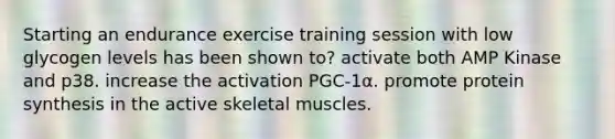 Starting an endurance exercise training session with low glycogen levels has been shown to? activate both AMP Kinase and p38. increase the activation PGC-1α. promote protein synthesis in the active skeletal muscles.