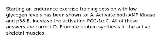 Starting an endurance exercise training session with low glycogen levels has been shown to: A. Activate both AMP Kinase and p38 B. Increase the activation PGC-1α C. All of these answers are correct D. Promote protein synthesis in the active skeletal muscles