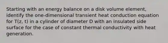 Starting with an energy balance on a disk volume element, identify the one-dimensional transient heat conduction equation for T(z, t) in a cylinder of diameter D with an insulated side surface for the case of constant thermal conductivity with heat generation.