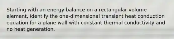 Starting with an energy balance on a rectangular volume element, identify the one-dimensional transient heat conduction equation for a plane wall with constant thermal conductivity and no heat generation.