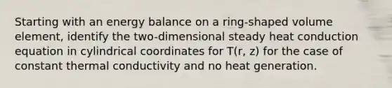 Starting with an energy balance on a ring-shaped volume element, identify the two-dimensional steady heat conduction equation in cylindrical coordinates for T(r, z) for the case of constant thermal conductivity and no heat generation.