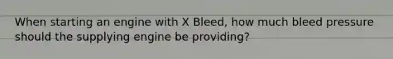 When starting an engine with X Bleed, how much bleed pressure should the supplying engine be providing?