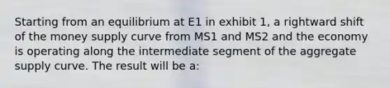 Starting from an equilibrium at E1 in exhibit 1, a rightward shift of the money supply curve from MS1 and MS2 and the economy is operating along the intermediate segment of the aggregate supply curve. The result will be a: