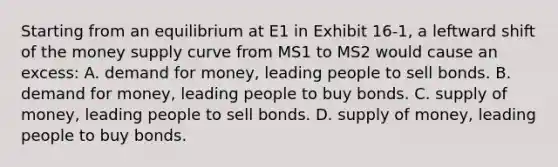 Starting from an equilibrium at E1 in Exhibit 16-1, a leftward shift of the money supply curve from MS1 to MS2 would cause an excess: A. demand for money, leading people to sell bonds. B. demand for money, leading people to buy bonds. C. supply of money, leading people to sell bonds. D. supply of money, leading people to buy bonds.