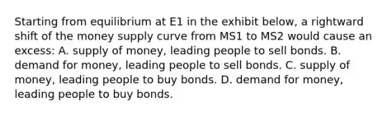 Starting from equilibrium at E1 in the exhibit below, a rightward shift of the money supply curve from MS1 to MS2 would cause an excess: A. supply of money, leading people to sell bonds. B. demand for money, leading people to sell bonds. C. supply of money, leading people to buy bonds. D. demand for money, leading people to buy bonds.