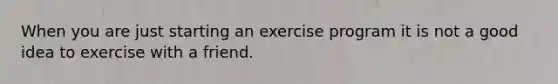 When you are just starting an exercise program it is not a good idea to exercise with a friend.