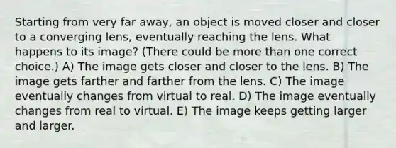 Starting from very far away, an object is moved closer and closer to a converging lens, eventually reaching the lens. What happens to its image? (There could be more than one correct choice.) A) The image gets closer and closer to the lens. B) The image gets farther and farther from the lens. C) The image eventually changes from virtual to real. D) The image eventually changes from real to virtual. E) The image keeps getting larger and larger.