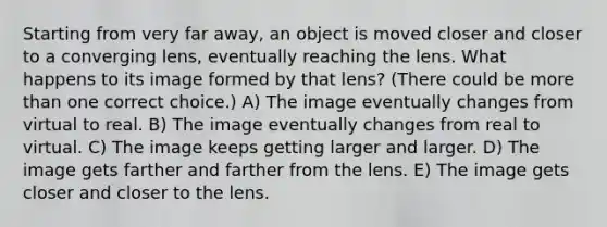 Starting from very far away, an object is moved closer and closer to a converging lens, eventually reaching the lens. What happens to its image formed by that lens? (There could be more than one correct choice.) A) The image eventually changes from virtual to real. B) The image eventually changes from real to virtual. C) The image keeps getting larger and larger. D) The image gets farther and farther from the lens. E) The image gets closer and closer to the lens.