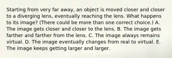 Starting from very far away, an object is moved closer and closer to a diverging lens, eventually reaching the lens. What happens to its image? (There could be more than one correct choice.) A. The image gets closer and closer to the lens. B. The image gets farther and farther from the lens. C. The image always remains virtual. D. The image eventually changes from real to virtual. E. The image keeps getting larger and larger.