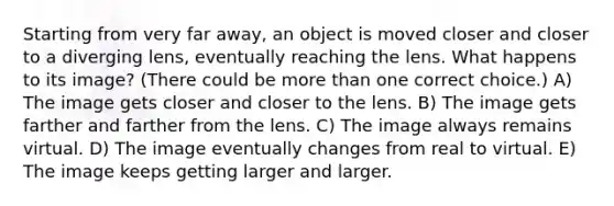 Starting from very far away, an object is moved closer and closer to a diverging lens, eventually reaching the lens. What happens to its image? (There could be more than one correct choice.) A) The image gets closer and closer to the lens. B) The image gets farther and farther from the lens. C) The image always remains virtual. D) The image eventually changes from real to virtual. E) The image keeps getting larger and larger.