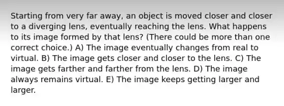 Starting from very far away, an object is moved closer and closer to a diverging lens, eventually reaching the lens. What happens to its image formed by that lens? (There could be more than one correct choice.) A) The image eventually changes from real to virtual. B) The image gets closer and closer to the lens. C) The image gets farther and farther from the lens. D) The image always remains virtual. E) The image keeps getting larger and larger.