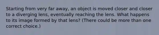 Starting from very far away, an object is moved closer and closer to a diverging lens, eventually reaching the lens. What happens to its image formed by that lens? (There could be more than one correct choice.)