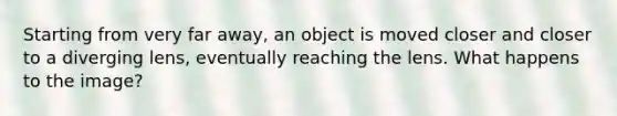 Starting from very far away, an object is moved closer and closer to a diverging lens, eventually reaching the lens. What happens to the image?