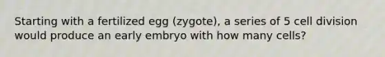 Starting with a fertilized egg (zygote), a series of 5 cell division would produce an early embryo with how many cells?