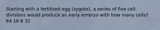 Starting with a fertilized egg (zygote), a series of five cell divisions would produce an early embryo with how many cells? 64 16 8 32