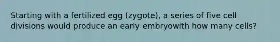 Starting with a fertilized egg (zygote), a series of five cell divisions would produce an early embryowith how many cells?