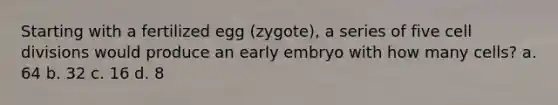 Starting with a fertilized egg (zygote), a series of five <a href='https://www.questionai.com/knowledge/kjHVAH8Me4-cell-division' class='anchor-knowledge'>cell division</a>s would produce an early embryo with how many cells? a. 64 b. 32 c. 16 d. 8