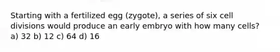 Starting with a fertilized egg (zygote), a series of six cell divisions would produce an early embryo with how many cells? a) 32 b) 12 c) 64 d) 16