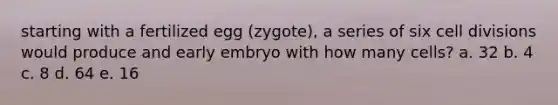 starting with a fertilized egg (zygote), a series of six cell divisions would produce and early embryo with how many cells? a. 32 b. 4 c. 8 d. 64 e. 16